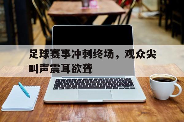 足球赛事冲刺终场，观众尖叫声震耳欲聋