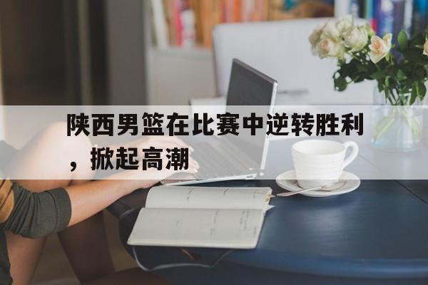 陕西男篮在比赛中逆转胜利，掀起高潮的简单介绍