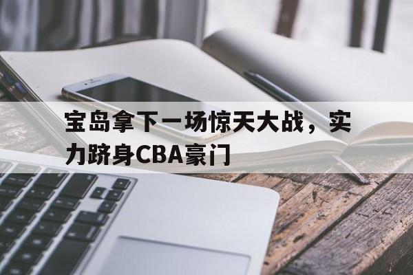 宝岛拿下一场惊天大战，实力跻身CBA豪门的简单介绍