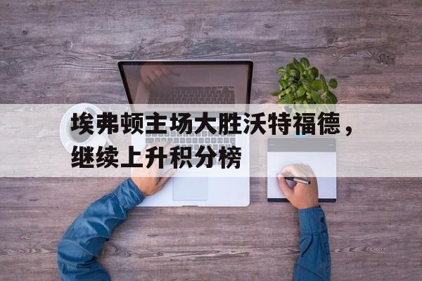 埃弗顿主场大胜沃特福德，继续上升积分榜的简单介绍