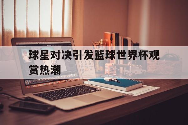 球星对决引发篮球世界杯观赏热潮的简单介绍