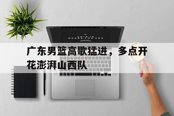 广东男篮高歌猛进，多点开花澎湃山西队的简单介绍